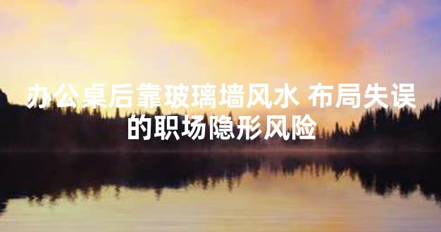 办公桌后靠玻璃墙风水 布局失误的职场隐形风险